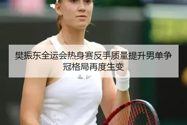 樊振东全运会热身赛反手质量提升男单争冠格局再度生变